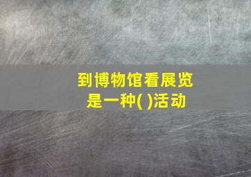 到博物馆看展览是一种( )活动